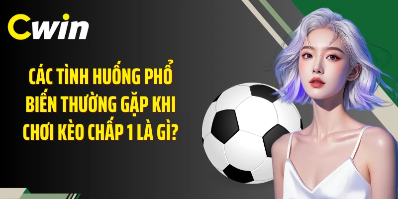 Các tình huống phổ biến thường gặp khi chơi kèo chấp 1 là gì